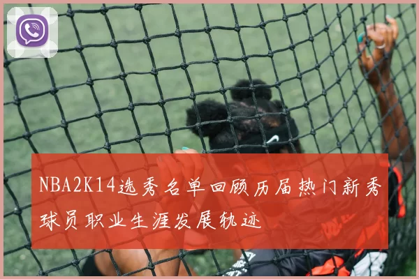 NBA2K14选秀名单回顾历届热门新秀球员职业生涯发展轨迹
