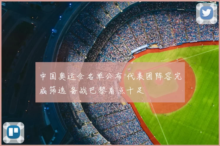 中国奥运会名单公布 代表团阵容完成筛选 备战巴黎看点十足