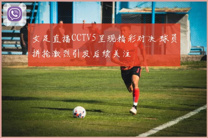 女足直播CCTV5呈现精彩对决 球员拼抢激烈引发后续关注